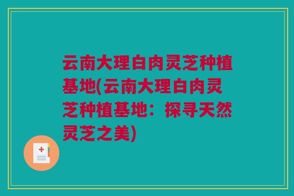 云南大理白肉灵芝种植基地(云南大理白肉灵芝种植基地：探寻天然灵芝之美)