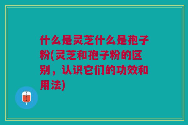 什么是灵芝什么是孢子粉(灵芝和孢子粉的区别，认识它们的功效和用法)