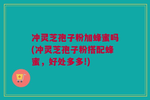 冲灵芝孢子粉加蜂蜜吗(冲灵芝孢子粉搭配蜂蜜，好处多多!)