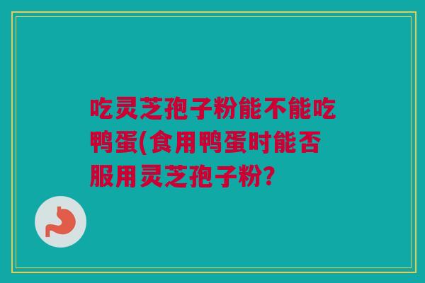 吃灵芝孢子粉能不能吃鸭蛋(食用鸭蛋时能否服用灵芝孢子粉？