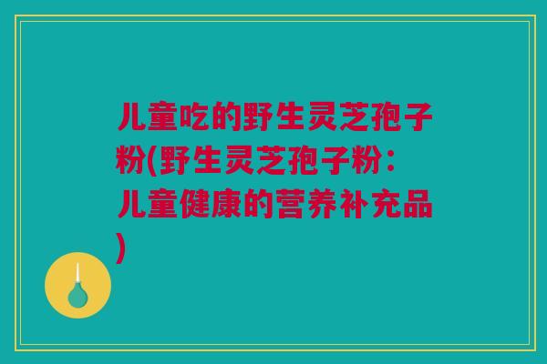 儿童吃的野生灵芝孢子粉(野生灵芝孢子粉：儿童健康的营养补充品)