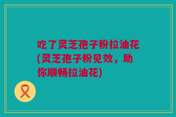 吃了灵芝孢子粉拉油花(灵芝孢子粉见效，助你顺畅拉油花)