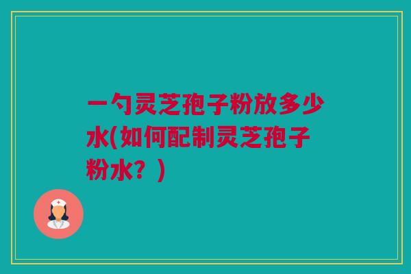 一勺灵芝孢子粉放多少水(如何配制灵芝孢子粉水？)