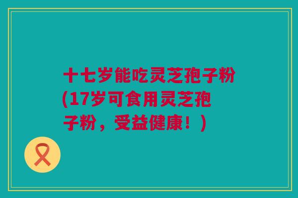 十七岁能吃灵芝孢子粉(17岁可食用灵芝孢子粉，受益健康！)