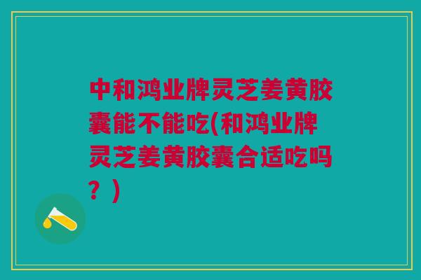 中和鸿业牌灵芝姜黄胶囊能不能吃(和鸿业牌灵芝姜黄胶囊合适吃吗？)
