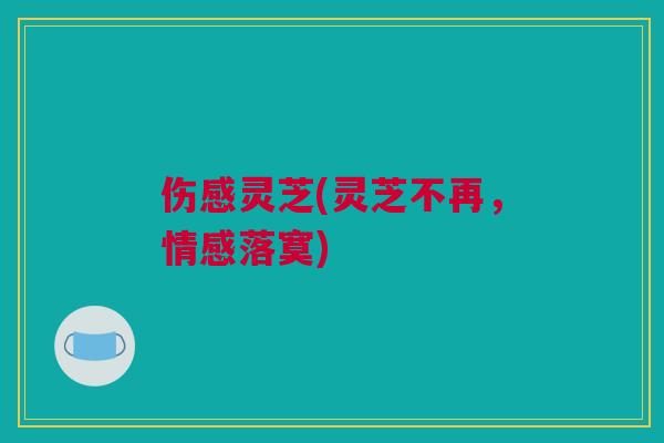 伤感灵芝(灵芝不再，情感落寞)