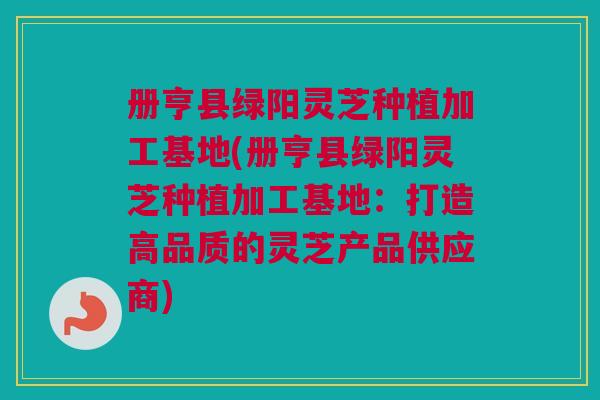 册亨县绿阳灵芝种植加工基地(册亨县绿阳灵芝种植加工基地:打造高品质的灵芝产品供应商) 册亨县绿阳灵芝种植加工基地(册亨县绿阳灵芝种植加工基地:打造高品质的灵芝产品供应商)
