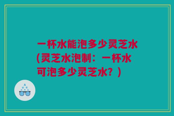 一杯水能泡多少灵芝水(灵芝水泡制：一杯水可泡多少灵芝水？)