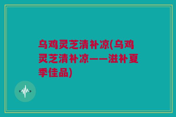 乌鸡灵芝清补凉(乌鸡灵芝清补凉——滋补夏季佳品)