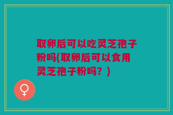 取卵后可以吃灵芝孢子粉吗(取卵后可以食用灵芝孢子粉吗?) 取卵后可以吃灵芝孢子粉吗(取卵后可以食用灵芝孢子粉吗?)