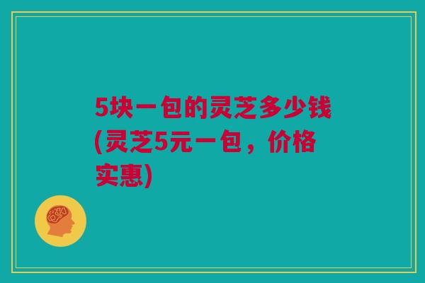 5块一包的灵芝多少钱(灵芝5元一包，价格实惠)