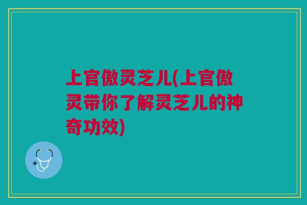 上官傲灵芝儿(上官傲灵带你了解灵芝儿的神奇功效)