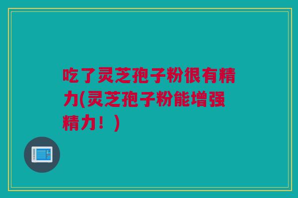 吃了灵芝孢子粉很有精力(灵芝孢子粉能增强精力！)