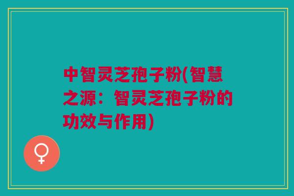 中智灵芝孢子粉(智慧之源：智灵芝孢子粉的功效与作用)
