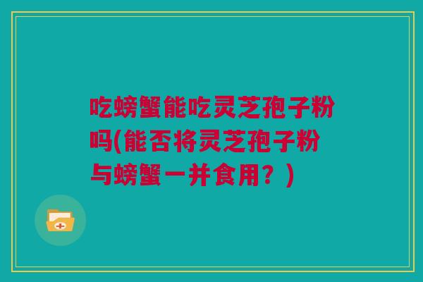吃螃蟹能吃灵芝孢子粉吗(能否将灵芝孢子粉与螃蟹一并食用？)