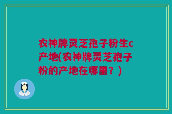 农神牌灵芝孢子粉生c产地(农神牌灵芝孢子粉的产地在哪里？)