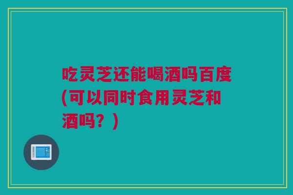 吃灵芝还能喝酒吗百度(可以同时食用灵芝和酒吗？)