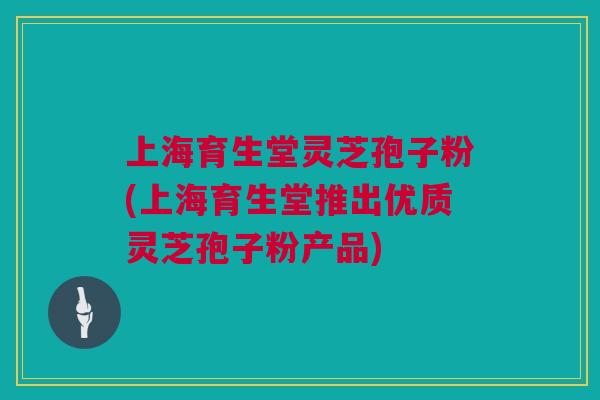 上海育生堂灵芝孢子粉(上海育生堂推出优质灵芝孢子粉产品) 上海育生堂灵芝孢子粉(上海育生堂推出优质灵芝孢子粉产品)