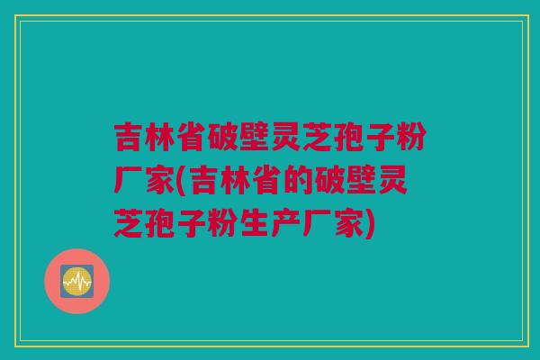 吉林省破壁灵芝孢子粉厂家(吉林省的破壁灵芝孢子粉生产厂家)