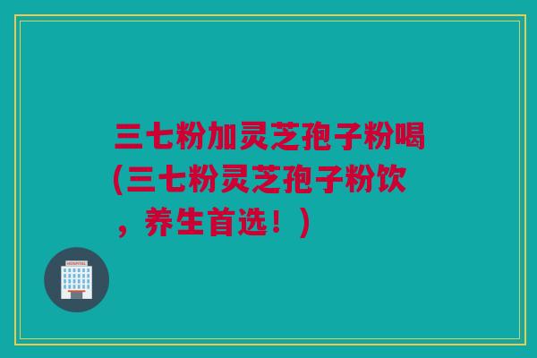三七粉加灵芝孢子粉喝(三七粉灵芝孢子粉饮，养生首选！)