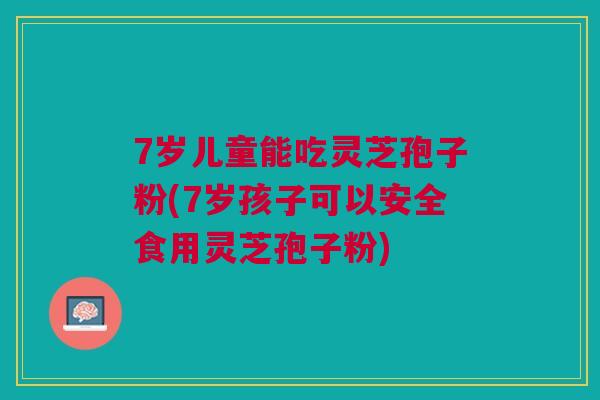 7岁儿童能吃灵芝孢子粉(7岁孩子可以安全食用灵芝孢子粉)