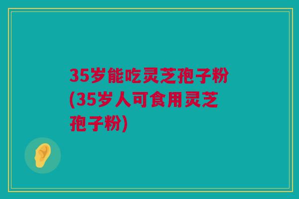 35岁能吃灵芝孢子粉(35岁人可食用灵芝孢子粉)