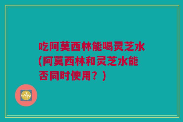 吃阿莫西林能喝灵芝水(阿莫西林和灵芝水能否同时使用？)