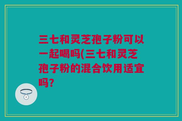 三七和灵芝孢子粉可以一起喝吗(三七和灵芝孢子粉的混合饮用适宜吗？