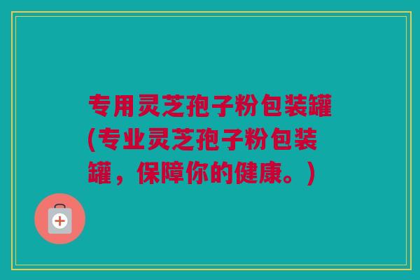 专用灵芝孢子粉包装罐(专业灵芝孢子粉包装罐，保障你的健康。)