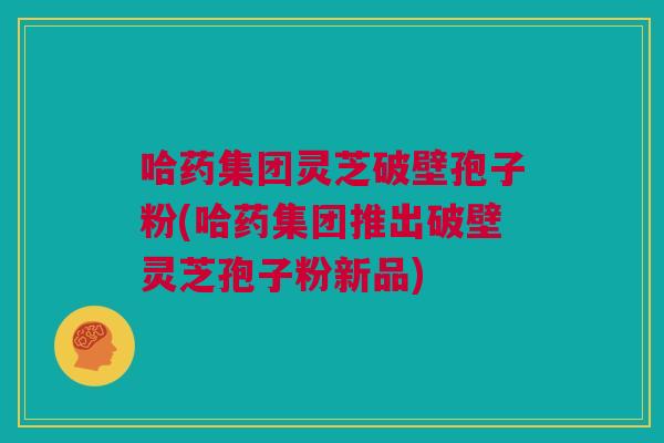 哈药集团灵芝破壁孢子粉(哈药集团推出破壁灵芝孢子粉新品) 哈药集团灵芝破壁孢子粉(哈药集团推出破壁灵芝孢子粉新品)