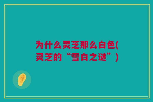 为什么灵芝那么白色(灵芝的“雪白之谜”)