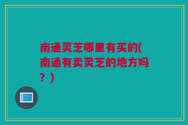 南通灵芝哪里有买的(南通有卖灵芝的地方吗？)
