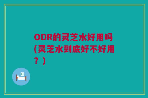 ODR的灵芝水好用吗(灵芝水到底好不好用？)