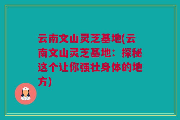 云南文山灵芝基地(云南文山灵芝基地:探秘这个让你强壮身体的地方) 云南文山灵芝基地(云南文山灵芝基地:探秘这个让你强壮身体的地方)