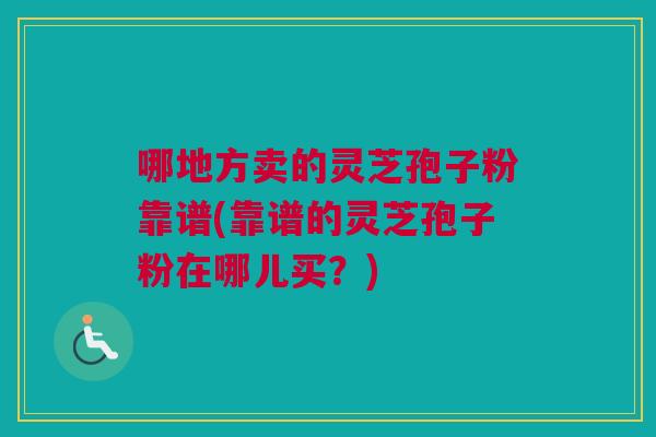 哪地方卖的灵芝孢子粉靠谱(靠谱的灵芝孢子粉在哪儿买？)