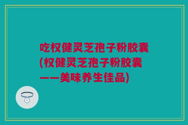 吃权健灵芝孢子粉胶囊(权健灵芝孢子粉胶囊——美味养生佳品) 吃权健灵芝孢子粉胶囊(权健灵芝孢子粉胶囊——美味养生佳品)