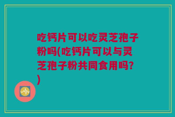吃钙片可以吃灵芝孢子粉吗(吃钙片可以与灵芝孢子粉共同食用吗?) 吃钙片可以吃灵芝孢子粉吗(吃钙片可以与灵芝孢子粉共同食用吗?)
