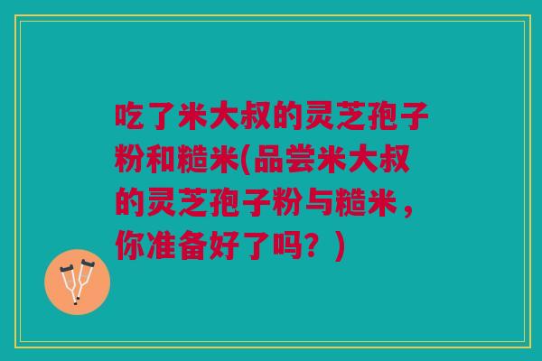 吃了米大叔的灵芝孢子粉和糙米(品尝米大叔的灵芝孢子粉与糙米,你准备好了吗?) 吃了米大叔的灵芝孢子粉和糙米(品尝米大叔的灵芝孢子粉与糙米,你准备好了吗?)