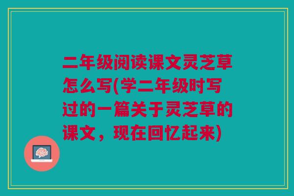 二年级阅读课文灵芝草怎么写(学二年级时写过的一篇关于灵芝草的课文，现在回忆起来)