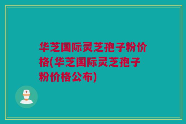 华芝国际灵芝孢子粉价格(华芝国际灵芝孢子粉价格公布)