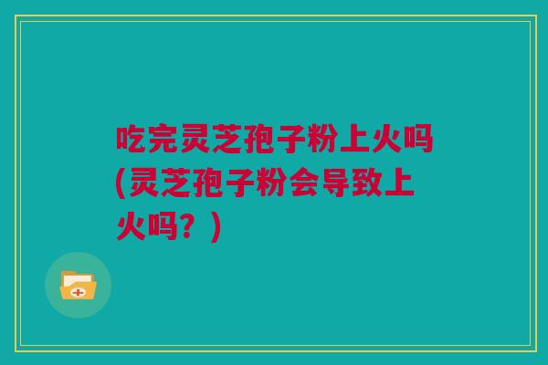 吃完灵芝孢子粉上火吗(灵芝孢子粉会导致上火吗？)