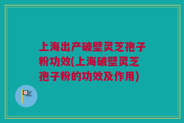 上海出产破壁灵芝孢子粉功效(上海破壁灵芝孢子粉的功效及作用)
