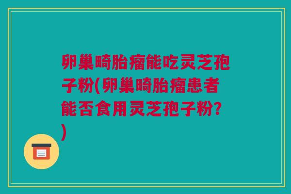 卵巢畸胎瘤能吃灵芝孢子粉(卵巢畸胎瘤患者能否食用灵芝孢子粉？)