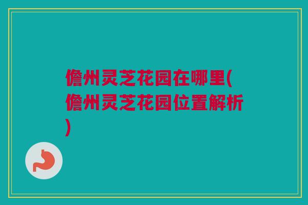 儋州灵芝花园在哪里(儋州灵芝花园位置解析)