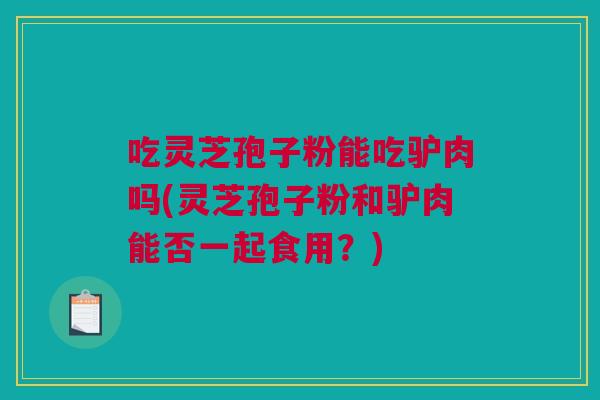 吃灵芝孢子粉能吃驴肉吗(灵芝孢子粉和驴肉能否一起食用？)