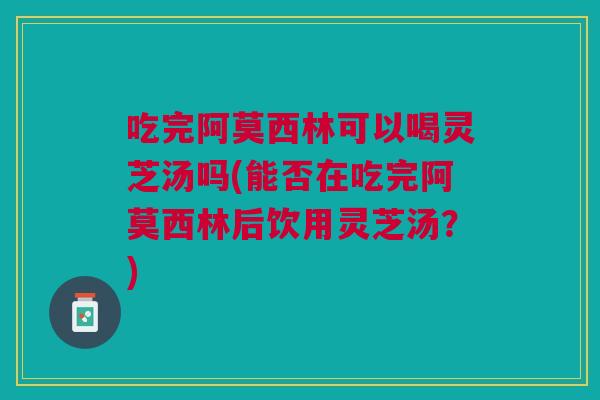 吃完阿莫西林可以喝灵芝汤吗(能否在吃完阿莫西林后饮用灵芝汤？)
