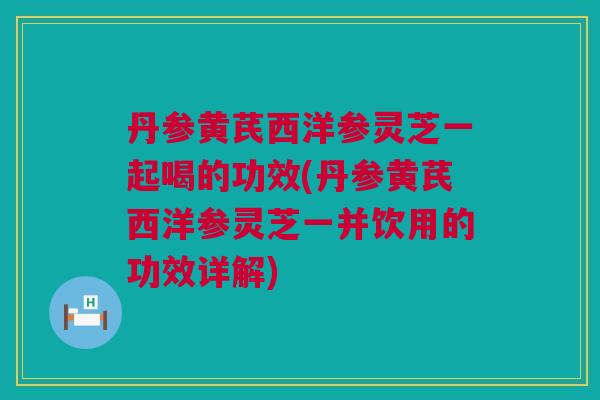 丹参黄芪西洋参灵芝一起喝的功效(丹参黄芪西洋参灵芝一并饮用的功效详解)