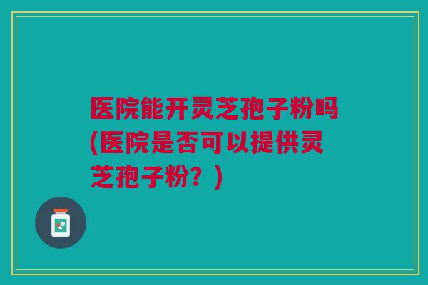医院能开灵芝孢子粉吗(医院是否可以提供灵芝孢子粉？)