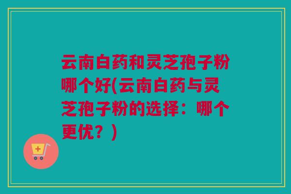 云南白药和灵芝孢子粉哪个好(云南白药与灵芝孢子粉的选择：哪个更优？)