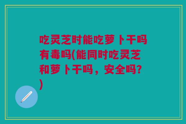 吃灵芝时能吃萝卜干吗有毒吗(能同时吃灵芝和萝卜干吗，安全吗？)